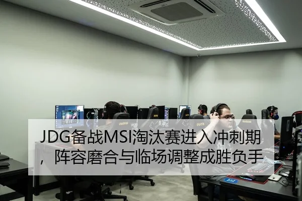 JDG备战MSI淘汰赛进入冲刺期，阵容磨合与临场调整成胜负手