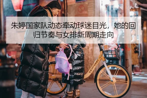 朱婷国家队动态牵动球迷目光，她的回归节奏与女排新周期走向